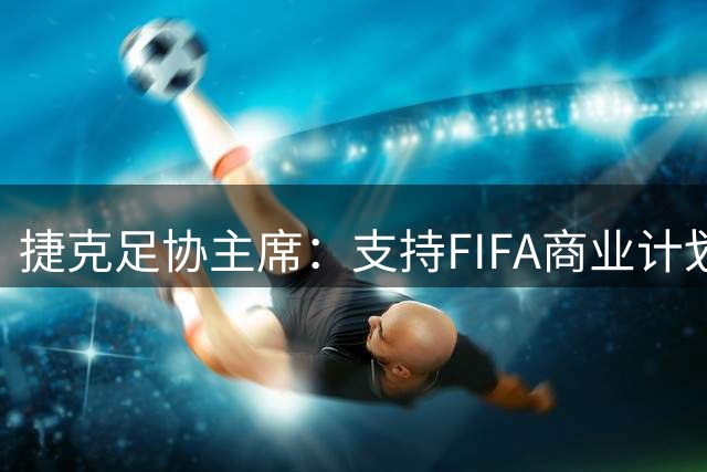 捷克足协主席：支持FIFA商业计划，这会给我们带来务实收益